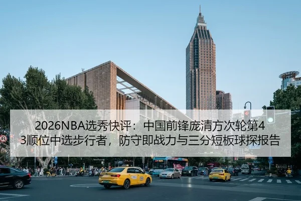 2026NBA选秀快评：中国前锋庞清方次轮第43顺位中选步行者，防守即战力与三分短板球探报告 - leyu